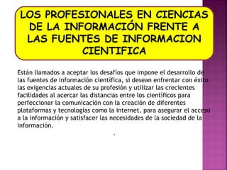 LOS PROFESIONALES EN CIENCIAS
DE LA INFORMACIÓN FRENTE A
LAS FUENTES DE INFORMACION
CIENTIFICA
Están llamados a aceptar los desafíos que impone el desarrollo de
las fuentes de información científica, si desean enfrentar con éxito
las exigencias actuales de su profesión y utilizar las crecientes
facilidades al acercar las distancias entre los científicos para
perfeccionar la comunicación con la creación de diferentes
plataformas y tecnologías como la internet, para asegurar el acceso
a la información y satisfacer las necesidades de la sociedad de la
información.
.

 