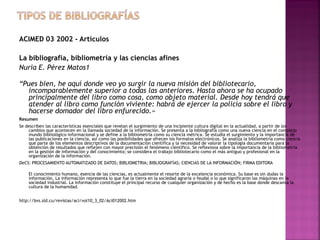 ACIMED 03 2002 - Artículos
La bibliografía, bibliometría y las ciencias afines
Nuria E. Pérez Matos1
“Pues bien, he aquí donde veo yo surgir la nueva misión del bibliotecario,
incomparablemente superior a todas las anteriores. Hasta ahora se ha ocupado
principalmente del libro como cosa, como objeto material. Desde hoy tendrá que
atender al libro como función viviente: habrá de ejercer la policía sobre el libro y
hacerse domador del libro enfurecido.»
Resumen
Se describen las características esenciales que revelan el surgimiento de una incipiente cultura digital en la actualidad, a partir de los
cambios que acontecen en la llamada sociedad de la información. Se presenta a la bibliografía como una nueva ciencia en el complejo
mundo bibliológico-informacional y se define a la bibliometría como su ciencia métrica. Se estudia el surgimiento y la importancia de
las publicaciones en la ciencia, así como las posibilidades que ofrecen los formatos electrónicos. Se analiza la bibliometría como ciencia
que parte de los elementos descriptivos de la documentación científica y la necesidad de valorar la tipología documentaria para la
obtención de resultados que reflejen con mayor precisión el fenómeno científico. Se reflexiona sobre la importancia de la bibliometría
en la gestión de información y del conocimiento; se considera el trabajo bibliotecario como el más antiguo y profesional en la
organización de la información.
DeCS: PROCESAMIENTO AUTOMATIZADO DE DATOS; BIBLIOMETRIA; BIBLIOGRAFÍAS; CIENCIAS DE LA INFORMACIÓN; FIRMA EDITORA
El conocimiento humano, esencia de las ciencias, es actualmente el resorte de la excelencia económica. Su base es sin dudas la
información. La información representa lo que fue la tierra en la sociedad agraria o feudal o lo que significaron las máquinas en la
sociedad industrial. La información constituye el principal recurso de cualquier organización y de hecho es la base donde descansa la
cultura de la humanidad.
http://bvs.sld.cu/revistas/aci/vol10_3_02/Aci012002.htm

 