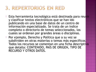 



Esta herramienta tecnológica está destinada para reunir
y clasificar textos electrónicos que se han ido
publicando en una base de datos de un centro de
información especializado. Se trata de un índice
completo o directorio de temas seleccionados, los
cuales se ordenan por grandes áreas o disciplinas.
Por ejemplo, Derecho y Política que a su vez se
subdividen en otras materias o temas más específicos.
Todos los recursos se comentan en una ficha descriptiva
que detalla: CONTENIDO, PAÍS DE ORIGEN, TIPO DE
RECURSO Y OTROS DATOS.

 