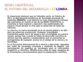 





Es importante destacar que en Colombia nació, en febrero de
2013, la Red Nacional Académica de Tecnología Avanzada de
Colombia (RENATA), cuyo objetivo es traer experiencias exitosas
del continente en cuanto al uso de las REDES CIENTÍFICAS. A
Colombia le falta explorar y descubrir más posibilidades del
espacio virtual porque es vital para el desarrollo de todas las
naciones.
La ciencia y la nueva tecnología ya es un asunto global y no sólo
para las potencias económicas. Cualquier investigador
colombiano puede servir de apoyo a otro investigador en nuestro
mundo, porque hoy, cuando se habla de desarrollo científico es
afirmar que hay aportes y colaboradores que se convierten en
protagonistas de cualquier avance en el campo de la ciencia y la
tecnología.
En el Encuentro Internacional de e-ciencia y educación, apoyadas
por redes de tecnología avanzada y realizado en Bogotá, con
participación de expertos en tecnología para el intercambio
académico y científico, RENATA actúa como la súper autopista de
la información y exclusivamente para la colaboración científica.

 