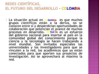 

La situación actual en Colombia es que muchos
grupos científicos están a la deriva, no se
conocen entre sí y desperdician oportunidades de
colaboración que potencian el avance de muchos
procesos en desarrollo. RENATA es un esfuerzo
del gobierno nacional para insertar al país en la
comunidad global del conocimiento porque la
ciencia y la tecnología se hacen trabajando a
nivel mundial. Son invitados especiales las
universidades y los investigadores para que se
vinculen a la red, los académicos que ya están
conectados para que aporten sus proyectos de
investigación. Así se aprovechará al máximo la
red.

 