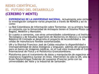 









EXPERIENCIAS DE LA UNIVERSIDAD NACIONAL. Actualmente este nicho de
la investigación comparte varios proyectos a través de RENATA y así es
como:
La Red Colombiana de Información sobre Tormentas –en su primera fase- y
en conjunto con la Universidad de Antioquia tienen el Sistema Piloto con
Bogotá, Medellín y Manizales.
En cuanto a convenios, con otras universidades colombianas y el Instituto
Tecnológico y de Estudios Superiores de Monterrey en México y la empresa
Robótica ID Limitada se desarrolla el proyecto de Accesibilidad a las
celdas de manufactura flexible automatizadas.
UN y la Distrital Francisco José de Caldas estudian la disponibilidad e
interoperabilidad de datos biológicos y lenguajes; además del proyecto
para un banco de imágenes médicas, en el cual está involucrado el Centro
Internacional de Física y el Politécnico Grancolombiano.
Plataforma para el tratamiento de datos y manipulación de espectros en
resonancia magnética nuclear en línea. Intervienen no sólo la UN, sino la
Ecole Polytechnique Federale de Lausanne (Francia) junto con las
universidades del Valle y la Industrial de Santander.

 