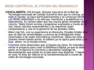 CIENCIA ABIERTA. Hill Arnaud, director ejecutivo de la Red de
Tecnología Avanzada de Canadá (Canaire) dice que la ciencia –en
todo el mundo- se hace participativamente y se construye DESDE
LAS REDES AVANZADAS y no sólo por científicos y académicos en
laboratorios. Es valioso saber que hay mucha gente alrededor de la
ciencia. Todos tienen acceso a programas avanzados a través de la
red, hacen cálculos sorprendentes y no requieren súper
computadoras y, esa es la ganancia de las grandes redes.
 Miko Ling-Yuh, con su experiencia en Kentucky, Estados Unidos dice
que no sólo las universidades y centros de investigación están
conectados a las redes informáticas científicas. Hasta los niños y
jóvenes tienen banda ancha: el tablero ya no aplica para ellos y su
aula –ahora- es el mundo entero.
 Colombia tiene desarrollos que ni España los tiene. En Colombia
existe el proyecto para crear la Biblioteca Digital ya que se debe
poner en evidencia el creciente y abundante catálogo de
documentación que existe en el país pero muy disperso. Y lograr,
en unos 10 años ser líderes en la retroalimentación a través de
redes de tecnología avanzada.

 