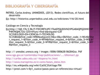 PATIÑO, Carlos Andrey. UNIMEDIOS, (2013). Redes científicas, el futuro del
desarrollo
En: http://historico.unperiodico.unal.edu.co/ediciones/116/20.html
Catálogo en Ciencia y Tecnología
En:http://168.176.5.96/F/FDV3RFHJPC1T6AEPQUEKVN2VPGABAQPQ2XHX7HP
P4N7KQHC72U-32514?func=find-b&request=CAT
%C3%81LOGO+EN+CIENCIA+Y+TECNOLOG
%C3%8DA&find_code=WRD&adjacent=N&x=0&y=0&filter_code_1=WLN&filte
r_request_1=&filter_code_4=WFM&filter_request_4=&filter_code_5=WSL&f
ilter_request_5=&filter_code_2=WYR&filter_request_2=&filter_code_3=WY
R&filter_request_3
http :// unesdoc.unesco.org / images /0006/000628/062842so. Pdf
www.sgp.gov.ar/contenidos/inap/publicaciones/.../dilemas1.pp
http://caribe.udea.edu.co/~hlopera/irc.html
http://www.mariapinto.es/e-coms/bases_datos.htm
http://es.wikipedia.org/wiki/Cat%C3%A1logo FIN
http://prezi.com/v-0y1_vuxico/pasos-para-un-referencista-virtual/

 