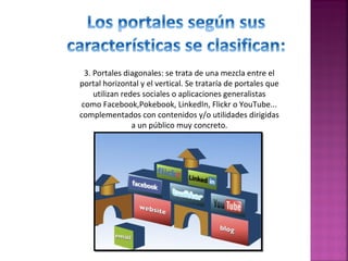 3. Portales diagonales: se trata de una mezcla entre el
portal horizontal y el vertical. Se trataría de portales que
utilizan redes sociales o aplicaciones generalistas
como Facebook,Pokebook, LinkedIn, Flickr o YouTube...
complementados con contenidos y/o utilidades dirigidas
a un público muy concreto.

 