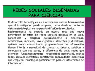 REDES SOCIALES DISEÑADAS
PARA CIENCIAS
El desarrollo tecnológico está ofreciendo nuevas herramientas
que el investigador puede emplear, tanto desde el punto de
vista metodológico, como para la difusión de resultados.
Recientemente ha entrado en escena toda una nueva
generación de sitios de redes sociales basadas en la Web,
concebidos y dirigidos exclusivamente a científicos,
académicos, médicos, investigadores, docentes y directivos,
quienes como consumidores y generadores de información
tienen interés y necesidad de compartir, debatir, publicar y
conectarse con sus pares, a diferencia de otras redes que
atienden, fundamentalmente, necesidades personales. Dichas
redes sociales científicas constituyen comunidades científicas
que emplean tecnologías participativas para el intercambio de
información.

 