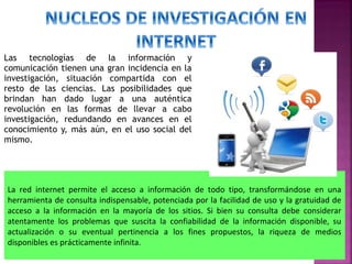 Las tecnologías de la información y
comunicación tienen una gran incidencia en la
investigación, situación compartida con el
resto de las ciencias. Las posibilidades que
brindan han dado lugar a una auténtica
revolución en las formas de llevar a cabo
investigación, redundando en avances en el
conocimiento y, más aún, en el uso social del
mismo.

La red internet permite el acceso a información de todo tipo, transformándose en una
herramienta de consulta indispensable, potenciada por la facilidad de uso y la gratuidad de
acceso a la información en la mayoría de los sitios. Si bien su consulta debe considerar
atentamente los problemas que suscita la confiabilidad de la información disponible, su
actualización o su eventual pertinencia a los fines propuestos, la riqueza de medios
disponibles es prácticamente infinita.

 