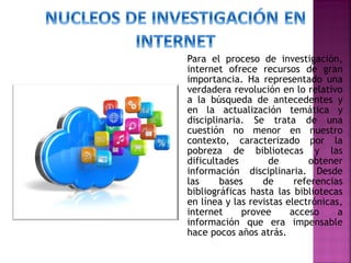 Para el proceso de investigación,
internet ofrece recursos de gran
importancia. Ha representado una
verdadera revolución en lo relativo
a la búsqueda de antecedentes y
en la actualización temática y
disciplinaria. Se trata de una
cuestión no menor en nuestro
contexto, caracterizado por la
pobreza de bibliotecas y las
dificultades
de
obtener
información disciplinaria. Desde
las
bases
de
referencias
bibliográficas hasta las bibliotecas
en línea y las revistas electrónicas,
internet
provee
acceso
a
información que era impensable
hace pocos años atrás.

 