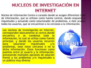 Núcleo de información Centro o corazón donde se acogen diferentes tipos
de información, que se utilizan como fuente central, dando respuesta a
inquietudes y actuando como solucionador de problemas, a éste acuden
todos los usuarios, que se encuentran o no cercanos a la información.

Los núcleos de investigación en Internet,
corresponden básicamente al centro donde
encuentra o se condensa toda la
información, la cual se utiliza como fuente
principal, y donde los usuarios recurren
para
solucionar
inquietudes
y/o
problemas, sean estos cercanos o no la
dicha información. Estos funcionan como
puentes entre el usuario y la información,
proveyendo múltiples opciones de solución
frente a los problemas y/o inquietudes a
un público muy diverso

 