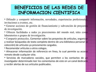 BENEFICIOS DE LAS REDES DE
INFORMACION CIENTIFICA
• Difundir y compartir información, novedades, experiencias profesionales,
invitaciones a eventos, etc.
• Generar acciones de gestión de financiamiento y subvención de proyectos
de investigación.
• Ofrecen facilidades a redes ya preexistentes del mundo real, tales como
laboratorios o grupos de investigación.
• Compartir protocolos. Comentar sobre los proyectos de artículos, organizar
y realizar búsquedas de texto completo dentro de una biblioteca personal (o
colección) de artículos ya previamente cargados.
• Recomendar artículos a otros colegas.
• Almacenar información de referencia en línea, lo cual permite su acceso
remoto desde cualquier sitio.
• Servicios de marcadores sociales, que permiten a los contactos de un
investigador determinado leer los comentarios de este en un canal dedicado
y recibir alertas de sus artículos publicados.

 