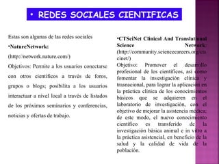 • REDES SOCIALES CIENTIFICAS
Estas son algunas de las redes sociales
•NatureNetwork:
(http://network.nature.com/)
Objetivos: Permite a los usuarios conectarse
con otros científicos a través de foros,
grupos o blogs; posibilita a los usuarios
interactuar a nivel local a través de listados
de los próximos seminarios y conferencias,
noticias y ofertas de trabajo.

•CTSciNet Clinical And Translational
Science
Network:
(http://community.sciencecareers.org/cts
cinet/)
Objetivo: Promover el desarrollo
profesional de los científicos, así como
fomentar la investigación clínica y
trasnacional, para lograr la aplicación en
la práctica clínica de los conocimientos
básicos que se adquieren en el
laboratorio de investigación, con el
objetivo de mejorar la asistencia médica;
de este modo, el nuevo conocimiento
científico es transferido de la
investigación básica animal e in vitro a
la práctica asistencial, en beneficio de la
salud y la calidad de vida de la
población.

 