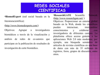 REDES SOCIALES
CIENTIFICAS
•BiomedExpert (red social basada en la
literaturacientífica):
(http://www.biomedexperts.com/)
Objetivos:

Agrupar

a

investigadores

biomédicos a través de la visualización y
análisis

de

redes

de

co-autores

que

participan en la publicación de resultados de
investigación de corte biomédico.

•ResearchGATE
Scientific
Network
(http://www.researchgate.net/ )
Objetivos: Proporcionar un entorno global
basado en la Web, donde los científicos
pueden
interactuar,
intercambiar
conocimientos
y
colaborar
con
investigadores de diferentes campos. La
plataforma ofrece acceso gratuito a las
aplicaciones Web 2.0 más modernas; por
ejemplo, una búsqueda semántica de
artículos de revistas científicas en una base
de datos con más de 35 millones de
registros, foros, grupos de discusión, entre
otros.

 