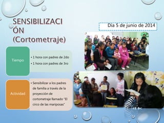 Día 5 de junio de 2014
• 1 hora con padres de 2do
• 1 hora con padres de 3ro
Tiempo
• Sensibilizar a los padres
de familia a través de la
proyección de
cortometraje llamado “El
circo de las mariposas”
Actividad
 
