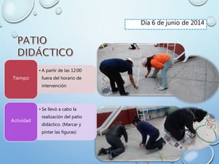Día 6 de junio de 2014
• A partir de las 12:00
fuera del horario de
intervención
Tiempo
• Se llevó a cabo la
realización del patio
didáctico. (Marcar y
pintar las figuras)
Actividad
 