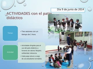 Día 9 de junio de 2014
• Tres sesiones con un
tiempo de 1 hora.
Tiempo
• Actividades dirigidas para el
uso del patio didáctico y
fomento de valores: Respeto,
solidaridad, tolerancia.
• Cada juego estuvo a cargo
de una estudiante normalista.
Actividad
 