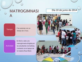 Día 10 de junio de 2014
• Tres sesiones con un
tiempo de 1 hora.
Tiempo
• Se llevó a cabo una
matrogimnasia dirigida por
las estudiantes normalistas,
contando con el apoyo de
la maestra Rosa María
Actividad
 