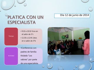 Día 12 de junio de 2014
• 9:10 a 10:10 3ros en
el salón de 3°c
• 11:30 a 12:45 2dos
en e salón de 3°b
Tiempo
•Conferencia con
padres de familia
titulada “Los
valores” por parte
de una especialista.
Actividad
 