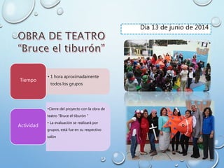 • 1 hora aproximadamente
todos los grupos
Tiempo
•Cierre del proyecto con la obra de
teatro “Bruce el tiburón ”
• La evaluación se realizará por
grupos, está fue en su respectivo
salón
Actividad
Día 13 de junio de 2014
 