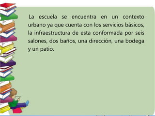 La escuela se encuentra en un contexto
urbano ya que cuenta con los servicios básicos,
la infraestructura de esta conformada por seis
salones, dos baños, una dirección, una bodega
y un patio.
 