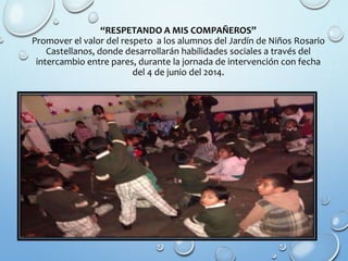 “RESPETANDO A MIS COMPAÑEROS”
Promover el valor del respeto a los alumnos del Jardín de Niños Rosario
Castellanos, donde desarrollarán habilidades sociales a través del
intercambio entre pares, durante la jornada de intervención con fecha
del 4 de junio del 2014.
 