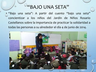 “BAJO UNA SETA”
• “Bajo una seta”: A partir del cuento “bajo una seta”
concientizar a los niños del Jardín de Niños Rosario
Castellanos sobre la importancia de practicar la solidaridad a
todas las personas a su alrededor el día 4 de junio de 2014.
 