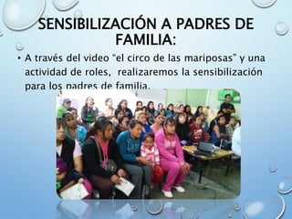 SENSIBILIZACIÓN A PADRES DE
FAMILIA:
• A través del video “el circo de las mariposas” y una
actividad de roles, realizaremos la sensibilización
para los padres de familia.
 