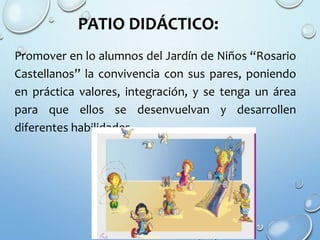 PATIO DIDÁCTICO:
Promover en lo alumnos del Jardín de Niños “Rosario
Castellanos” la convivencia con sus pares, poniendo
en práctica valores, integración, y se tenga un área
para que ellos se desenvuelvan y desarrollen
diferentes habilidades.
 