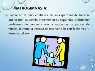 MATROGIMNASIA:
• Lograr en el niño confianza en su capacidad de hacerse
querer por los demás, incrementar su seguridad, y disminuir
problemas de conducta con la ayuda de los padres de
familia, durante la jornada de intervención con fecha 10 y 11
de junio del 2014.
 