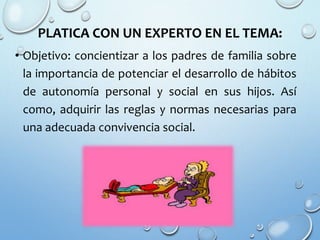 PLATICA CON UN EXPERTO EN EL TEMA:
• Objetivo: concientizar a los padres de familia sobre
la importancia de potenciar el desarrollo de hábitos
de autonomía personal y social en sus hijos. Así
como, adquirir las reglas y normas necesarias para
una adecuada convivencia social.
 
