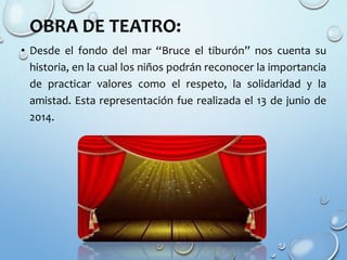 OBRA DE TEATRO:
• Desde el fondo del mar “Bruce el tiburón” nos cuenta su
historia, en la cual los niños podrán reconocer la importancia
de practicar valores como el respeto, la solidaridad y la
amistad. Esta representación fue realizada el 13 de junio de
2014.
 