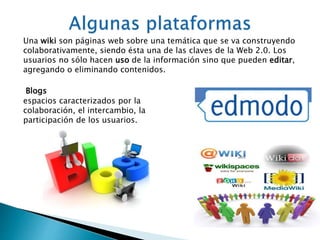 Una wiki son páginas web sobre una temática que se va construyendo 
colaborativamente, siendo ésta una de las claves de la Web 2.0. Los 
usuarios no sólo hacen uso de la información sino que pueden editar, 
agregando o eliminando contenidos. 
Blogs 
espacios caracterizados por la 
colaboración, el intercambio, la 
participación de los usuarios. 
 