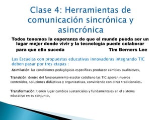 Todos tenemos la esperanza de que el mundo pueda ser un 
lugar mejor donde vivir y la tecnología puede colaborar 
para que ello suceda Tim Berners Lee 
Las Escuelas con propuestas educativas innovadoras integrando TIC 
deben pasar por tres etapas : 
Asimilación: las condiciones pedagógicas específicas producen cambios cualitativos, 
Transición: dentro del funcionamiento escolar cotidiano las TIC apoyan nuevos 
contenidos, soluciones didácticas y organizativas, conviviendo con otras tradicionales. 
Transformación: tienen lugar cambios sustanciales y fundamentales en el sistema 
educativo en su conjunto. 
 