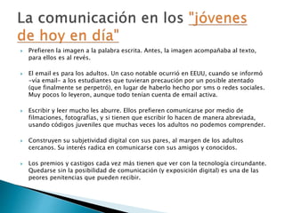  Prefieren la imagen a la palabra escrita. Antes, la imagen acompañaba al texto, 
para ellos es al revés. 
 El email es para los adultos. Un caso notable ocurrió en EEUU, cuando se informó 
-vía email- a los estudiantes que tuvieran precaución por un posible atentado 
(que finalmente se perpetró), en lugar de haberlo hecho por sms o redes sociales. 
Muy pocos lo leyeron, aunque todo tenían cuenta de email activa. 
 Escribir y leer mucho les aburre. Ellos prefieren comunicarse por medio de 
filmaciones, fotografías, y si tienen que escribir lo hacen de manera abreviada, 
usando códigos juveniles que muchas veces los adultos no podemos comprender. 
 Construyen su subjetividad digital con sus pares, al margen de los adultos 
cercanos. Su interés radica en comunicarse con sus amigos y conocidos. 
 Los premios y castigos cada vez más tienen que ver con la tecnología circundante. 
Quedarse sin la posibilidad de comunicación (y exposición digital) es una de las 
peores penitencias que pueden recibir. 
 
