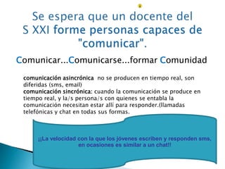 Comunicar...Comunicarse...formar Comunidad 
comunicación asincrónica no se producen en tiempo real, son 
diferidas (sms, email) 
comunicación sincrónica: cuando la comunicación se produce en 
tiempo real, y la/s persona/s con quienes se entabla la 
comunicación necesitan estar allí para responder.(llamadas 
telefónicas y chat en todas sus formas. 
¡¡La velocidad con la que los jóvenes escriben y responden sms, 
en ocasiones es similar a un chat!! 
 