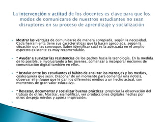  Mostrar las ventajas de comunicarse de manera apropiada, según la necesidad. 
Cada herramienta tiene sus características que la hacen apropiada, según la 
situación que las convoque. Saber identificar cuál es la adecuada en el amplio 
espectro existente es muy recomendable. 
 * Ayudar a suavizar las resistencias de los padres hacia la tecnología. En la medida 
de lo posible, e involucrando a los jóvenes, comenzar a incorporar nociones de 
comunicación digital también en ellos. 
 * Instalar entre los estudiantes el hábito de analizar los mensajes y los medios, 
cualesquiera que sean. Disponer de un momento para comentar una noticia, 
observar el enfoque que le dan los diferentes medios a un hecho actual, son 
momentos de gran valor educativo. 
 * Rescatar, documentar y socializar buenas prácticas: propiciar la observación del 
trabajo de otros. Mostrar, ejemplificar, ver producciones digitales hechas por 
otros despeja miedos y aporta inspiración. 
 
 