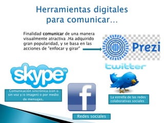 Finalidad comunicar de una manera 
visualmente atractiva .Ha adquirido 
gran popularidad, y se basa en las 
acciones de "enfocar y girar" 
Comunicación sincrónica (con o 
sin voz y/o imagen) o por medio 
de mensajes. La estrella de las redes 
colaborativas sociales 
Redes sociales 
 