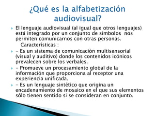 El lenguaje audiovisual (al igual que otros lenguajes) 
está integrado por un conjunto de símbolos nos 
permiten comunicarnos con otras personas. 
Características : 
 - Es un sistema de comunicación multisensorial 
(visual y auditivo) donde los contenidos icónicos 
prevalecen sobre los verbales. 
 - Promueve un procesamiento global de la 
información que proporciona al receptor una 
experiencia unificada. 
 - Es un lenguaje sintético que origina un 
encadenamiento de mosaico en el que sus elementos 
sólo tienen sentido si se consideran en conjunto. 
 