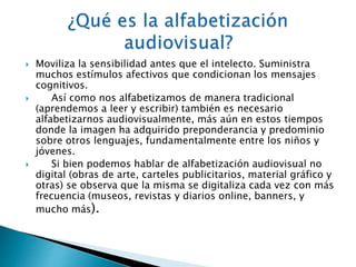  Moviliza la sensibilidad antes que el intelecto. Suministra 
muchos estímulos afectivos que condicionan los mensajes 
cognitivos. 
 Así como nos alfabetizamos de manera tradicional 
(aprendemos a leer y escribir) también es necesario 
alfabetizarnos audiovisualmente, más aún en estos tiempos 
donde la imagen ha adquirido preponderancia y predominio 
sobre otros lenguajes, fundamentalmente entre los niños y 
jóvenes. 
 Si bien podemos hablar de alfabetización audiovisual no 
digital (obras de arte, carteles publicitarios, material gráfico y 
otras) se observa que la misma se digitaliza cada vez con más 
frecuencia (museos, revistas y diarios online, banners, y 
mucho más). 
 