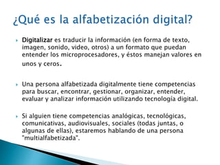  Digitalizar es traducir la información (en forma de texto, 
imagen, sonido, video, otros) a un formato que puedan 
entender los microprocesadores, y éstos manejan valores en 
unos y ceros. 
 Una persona alfabetizada digitalmente tiene competencias 
para buscar, encontrar, gestionar, organizar, entender, 
evaluar y analizar información utilizando tecnología digital. 
 Si alguien tiene competencias analógicas, tecnológicas, 
comunicativas, audiovisuales, sociales (todas juntas, o 
algunas de ellas), estaremos hablando de una persona 
"multialfabetizada". 
 