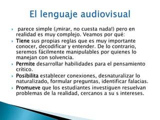 parece simple (¡mirar, no cuesta nada!) pero en 
realidad es muy complejo. Veamos por qué: 
 Tiene sus propias reglas que es muy importante 
conocer, decodificar y entender. De lo contrario, 
seremos fácilmente manipulables por quienes lo 
manejan con solvencia. 
 Permite desarrollar habilidades para el pensamiento 
crítico. 
 Posibilita establecer conexiones, desnaturalizar lo 
naturalizado, formular preguntas, identificar falacias. 
 Promueve que los estudiantes investiguen resuelvan 
problemas de la realidad, cercanos a su s intereses. 
 