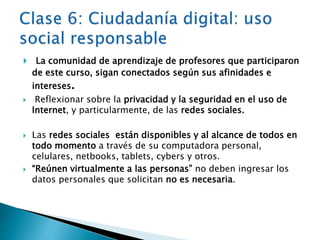  La comunidad de aprendizaje de profesores que participaron 
de este curso, sigan conectados según sus afinidades e 
intereses. 
 Reflexionar sobre la privacidad y la seguridad en el uso de 
Internet, y particularmente, de las redes sociales. 
 Las redes sociales están disponibles y al alcance de todos en 
todo momento a través de su computadora personal, 
celulares, netbooks, tablets, cybers y otros. 
 “Reúnen virtualmente a las personas” no deben ingresar los 
datos personales que solicitan no es necesaria. 
 