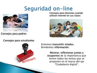 Consejos para padres 
Consejos para docentes cuando 
utilicen internet en sus clases 
Consejos para estudiantes 
Evitemos transmitir miedos. 
Brindemos información. 
Mostrar, reflexionar juntos y 
ocuparnos de la importancia que 
tienen todos los temas que se 
proponen en el marco del eje 
"Ciudadanía digital". 
 