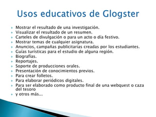  Mostrar el resultado de una investigación. 
 Visualizar el resultado de un resumen. 
 Carteles de divulgación o para un acto o día festivo. 
 Mostrar temas de cualquier asignatura. 
 Anuncios, campañas publicitarias creadas por los estudiantes. 
 Guías turísticas para el estudio de alguna región. 
 Biografías. 
 Reportajes. 
 Soporte de producciones orales. 
 Presentación de conocimientos previos. 
 Para crear folletos. 
 Para elaborar periódicos digitales. 
 Para ser elaborado como producto final de una webquest o caza 
del tesoro 
 y otros más... 
 