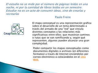 El mapa conceptual es una representación gráfica 
sobre el desarrollo de un tema determinado a 
través del armado de una "red" que vincula 
distintos conceptos y las relaciones más 
significativas entre ellos; que muestran caminos 
o rutas que se van ramificando y, según qué 
representen, algunos pueden alcanzar una gran 
complejidad. 
Poder compartir los mapas conceptuales como 
documentos digitales o archivos (en diferentes 
formatos) a través de Internet enviándolos por 
correo electrónico o colocándolos en el sitio 
Web. 
 