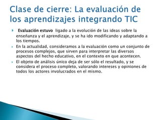  Evaluación estuvo ligado a la evolución de las ideas sobre la 
enseñanza y el aprendizaje, y se ha ido modificando y adaptando a 
los tiempos. 
 En la actualidad, consideramos a la evaluación como un conjunto de 
procesos complejos, que sirven para interpretar las diversos 
aspectos del hecho educativo, en el contexto en que acontecen. 
 El objeto de análisis único deja de ser sólo el resultado, y se 
considera el proceso completo, valorando intereses y opiniones de 
todos los actores involucrados en el mismo. 
 