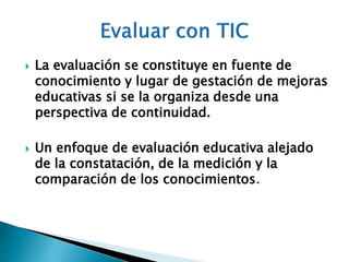  La evaluación se constituye en fuente de 
conocimiento y lugar de gestación de mejoras 
educativas si se la organiza desde una 
perspectiva de continuidad. 
 Un enfoque de evaluación educativa alejado 
de la constatación, de la medición y la 
comparación de los conocimientos. 
 