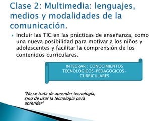  Incluir las TIC en las prácticas de enseñanza, como 
una nueva posibilidad para motivar a los niños y 
adolescentes y facilitar la comprensión de los 
contenidos curriculares. 
INTEGRAR : CONOCIMIENTOS 
TECNOLOGICOS-PEDAGÓGICOS-CURRICULARES 
"No se trata de aprender tecnología, 
sino de usar la tecnología para 
aprender" 
 
