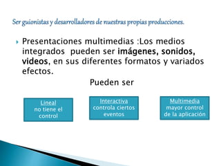  Presentaciones multimedias :Los medios 
integrados pueden ser imágenes, sonidos, 
videos, en sus diferentes formatos y variados 
efectos. 
Pueden ser 
Lineal 
no tiene el 
control 
Interactiva 
controla ciertos 
eventos 
Multimedia 
mayor control 
de la aplicación 
 