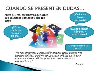 Antes de empezar tenemos que saber 
qué deseamos transmitir y con qué 
estilo. 
¿Cuál es la 
fuente 
adecuada? 
¿Cómo 
combinar 
fondos y 
colores? 
¿Cuándo incluir 
imágenes y 
animaciones? 
Siempre habrá un 
tutorial … 
“No nos atrevemos a emprender muchas cosas porque nos 
parecen difíciles, pero no porque sean difíciles en sí, sino 
que nos parecen difíciles porque no nos atrevemos a 
emprenderlas.” 
Anneo 
 