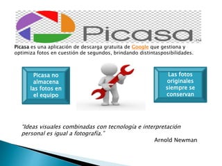 Picasa es una aplicación de descarga gratuita de Google que gestiona y 
optimiza fotos en cuestión de segundos, brindando distintasposibilidades. 
Picasa no 
almacena 
las fotos en 
el equipo 
Las fotos 
originales 
siempre se 
conservan 
“Ideas visuales combinadas con tecnología e interpretación 
personal es igual a fotografía.” 
Arnold Newman 
 